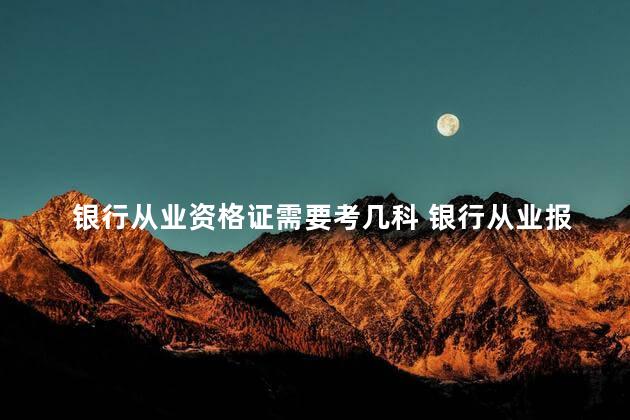 银行从业资格证需要考几科 银行从业报名入口官网2023